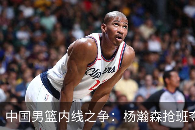 中国男篮内线之争：杨瀚森抢班夺权，徐昕焦泊乔延续宿命之战